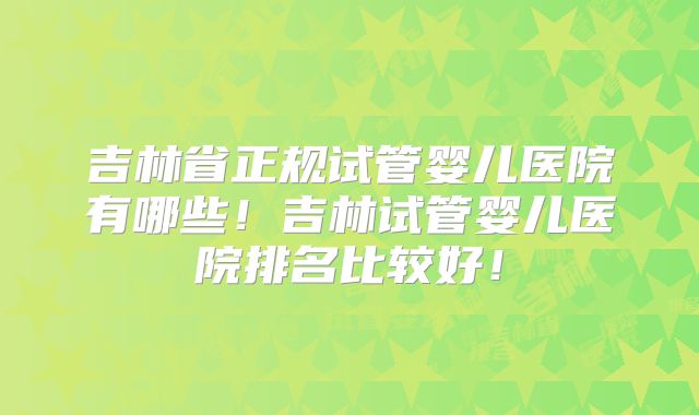 吉林省正规试管婴儿医院有哪些！吉林试管婴儿医院排名比较好！
