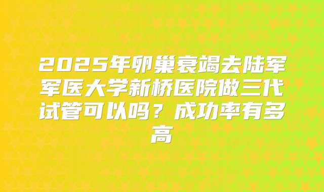 2025年卵巢衰竭去陆军军医大学新桥医院做三代试管可以吗？成功率有多高