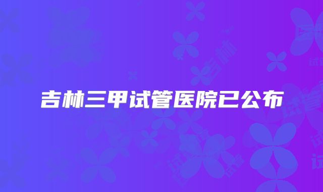 吉林三甲试管医院已公布