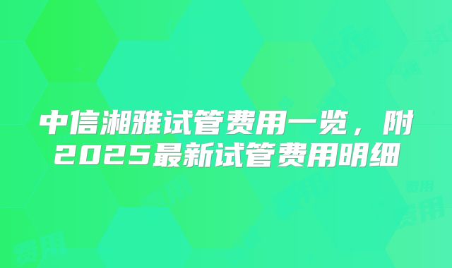 中信湘雅试管费用一览，附2025最新试管费用明细