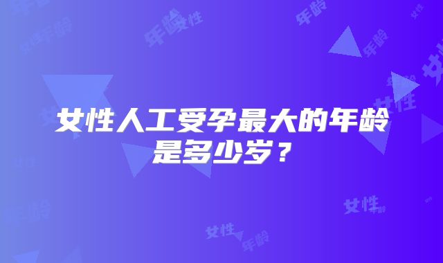 女性人工受孕最大的年龄是多少岁?