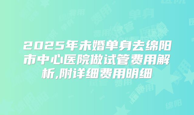 2025年未婚单身去绵阳市中心医院做试管费用解析,附详细费用明细