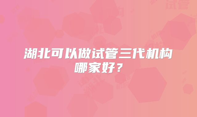湖北可以做试管三代机构哪家好?