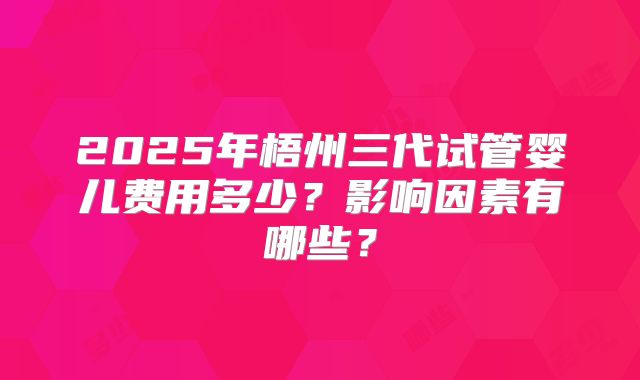 2025年梧州三代试管婴儿费用多少？影响因素有哪些？