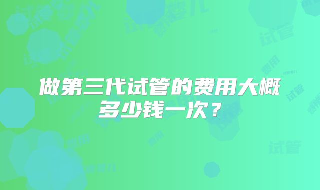 做第三代试管的费用大概多少钱一次?