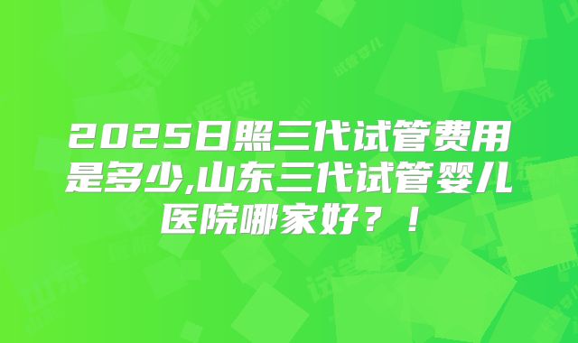 2025日照三代试管费用是多少,山东三代试管婴儿医院哪家好？！