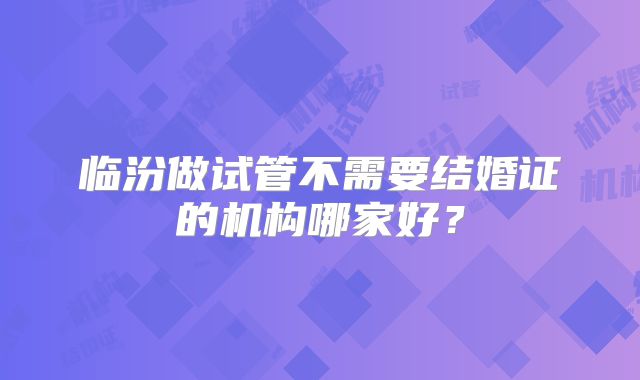 临汾做试管不需要结婚证的机构哪家好？