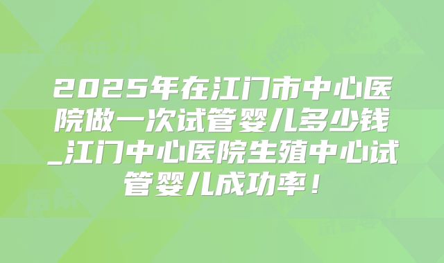 2025年在江门市中心医院做一次试管婴儿多少钱_江门中心医院生殖中心试管婴儿成功率！