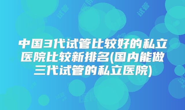 中国3代试管比较好的私立医院比较新排名(国内能做三代试管的私立医院)