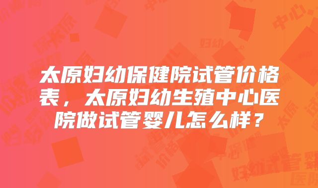 太原妇幼保健院试管价格表,太原妇幼生殖中心医院做试管婴儿怎么样?