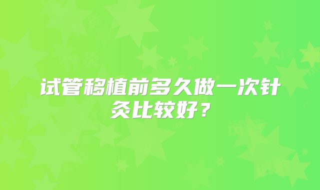 试管移植前多久做一次针灸比较好?