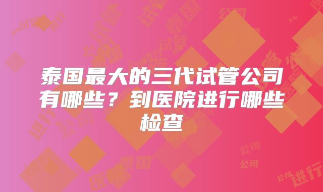泰国最大的三代试管公司有哪些？到医院进行哪些检查