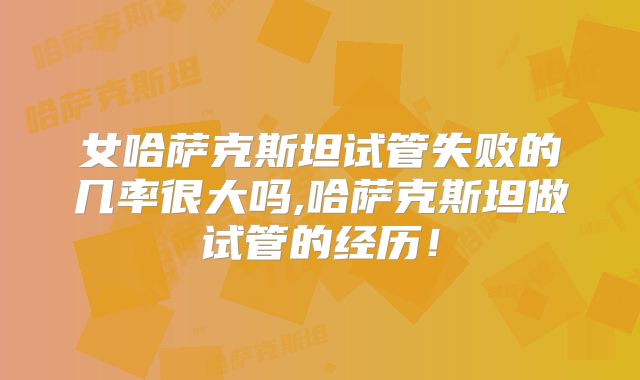 女哈萨克斯坦试管失败的几率很大吗,哈萨克斯坦做试管的经历！