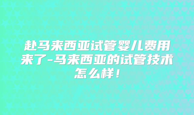 赴马来西亚试管婴儿费用来了-马来西亚的试管技术怎么样！