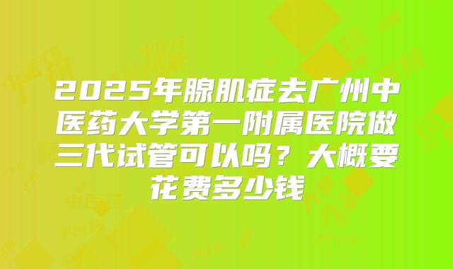 2025年腺肌症去广州中医药大学第一附属医院做三代试管可以吗？大概要花费多少钱