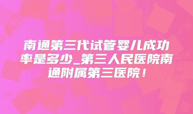 南通第三代试管婴儿成功率是多少_第三人民医院南通附属第三医院！