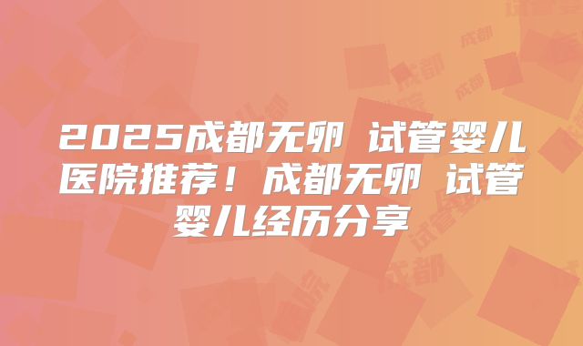 2025成都无卵�试管婴儿医院推荐！成都无卵�试管婴儿经历分享