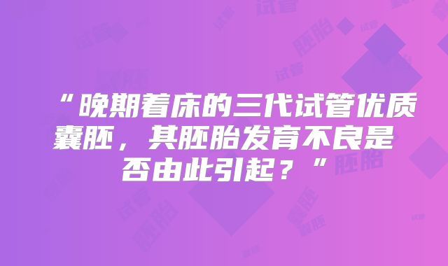 “晚期着床的三代试管优质囊胚，其胚胎发育不良是否由此引起？”