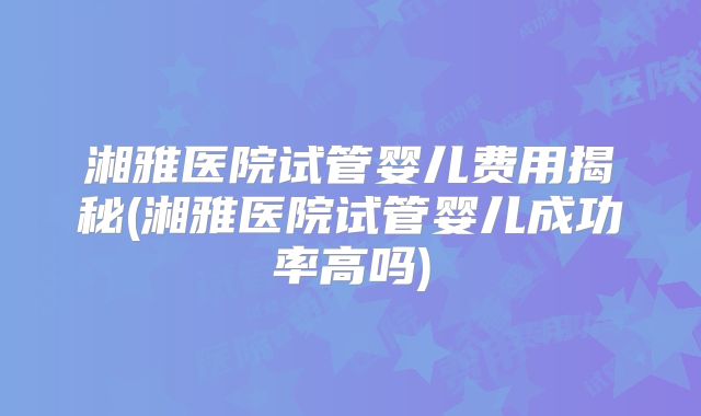 湘雅医院试管婴儿费用揭秘(湘雅医院试管婴儿成功率高吗)