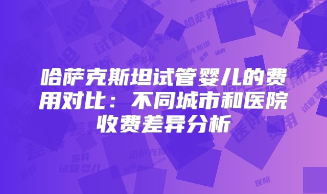 哈萨克斯坦试管婴儿的费用对比:不同城市和医院收费差异分析