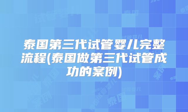 泰国第三代试管婴儿完整流程(泰国做第三代试管成功的案例)