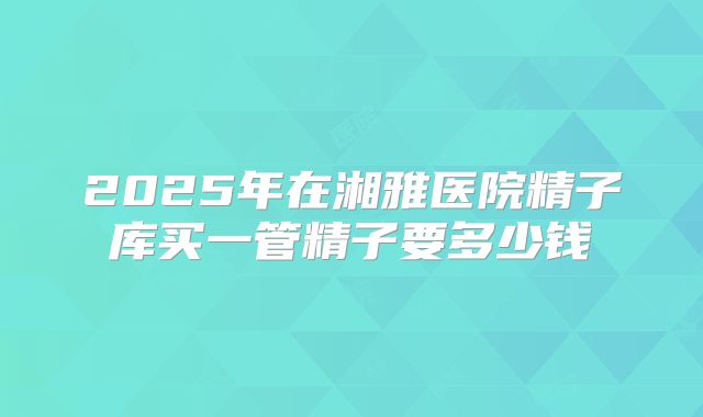 2025年在湘雅医院精子库买一管精子要多少钱