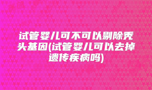 试管婴儿可不可以剔除秃头基因(试管婴儿可以去掉遗传疾病吗)