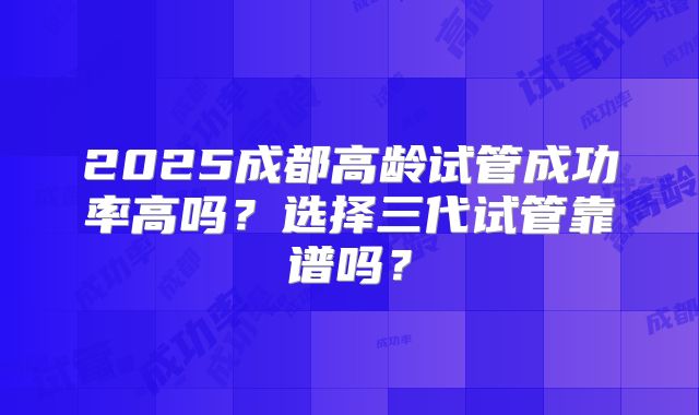 2025成都高龄试管成功率高吗?选择三代试管靠谱吗?