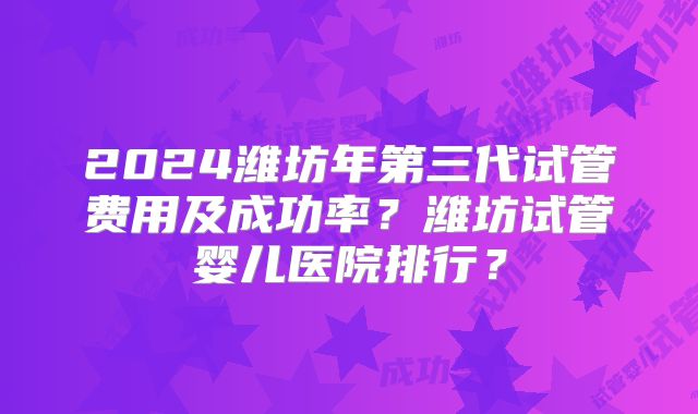 2024潍坊年第三代试管费用及成功率?潍坊试管婴儿医院排行?
