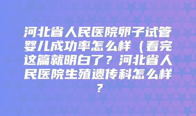 河北省人民医院卵子试管婴儿成功率怎么样（看完这篇就明白了？河北省人民医院生殖遗传科怎么样？