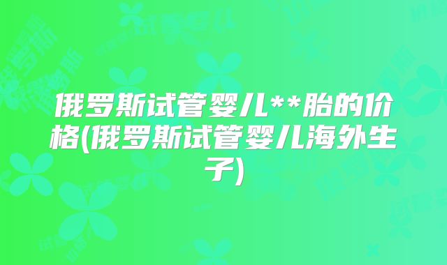 俄罗斯试管婴儿**胎的价格(俄罗斯试管婴儿海外生子)