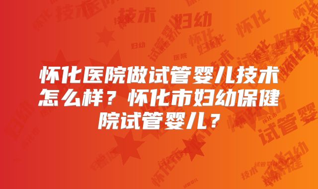 怀化医院做试管婴儿技术怎么样？怀化市妇幼保健院试管婴儿？