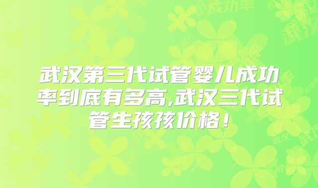武汉第三代试管婴儿成功率到底有多高,武汉三代试管生孩孩价格！