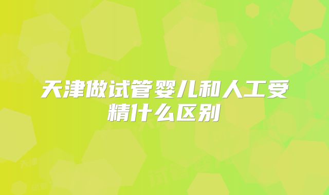 天津做试管婴儿和人工受精什么区别