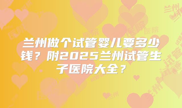 兰州做个试管婴儿要多少钱?附2025兰州试管生子医院大全?