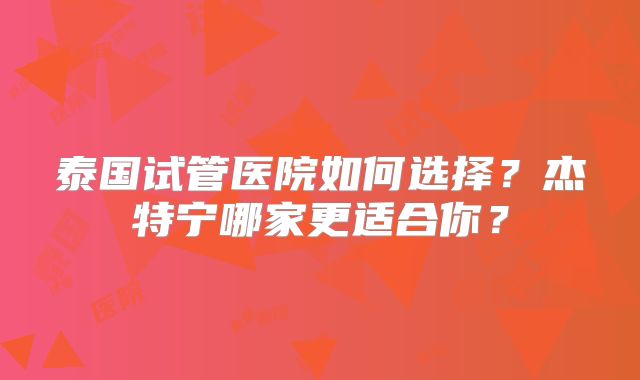 泰国试管医院如何选择？杰特宁哪家更适合你？