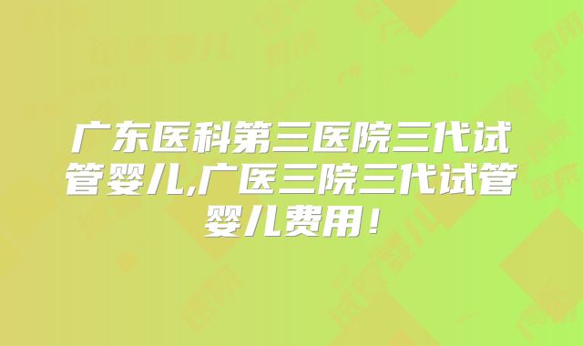 广东医科第三医院三代试管婴儿,广医三院三代试管婴儿费用!