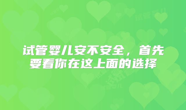 试管婴儿安不安全，首先要看你在这上面的选择