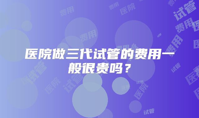 医院做三代试管的费用一般很贵吗?