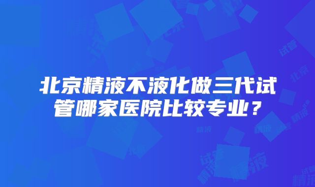 北京精液不液化做三代试管哪家医院比较专业？