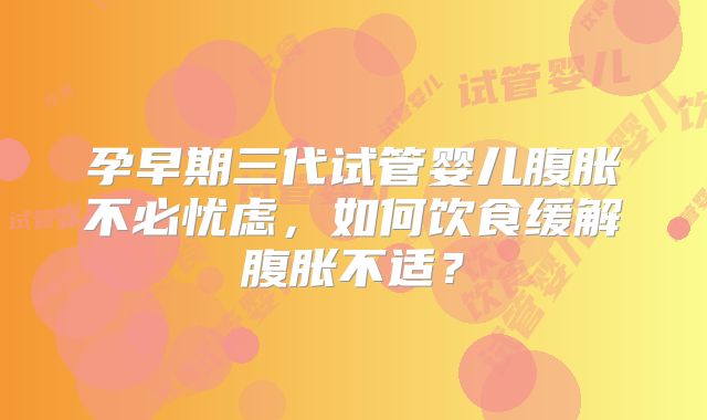 孕早期三代试管婴儿腹胀不必忧虑，如何饮食缓解腹胀不适？