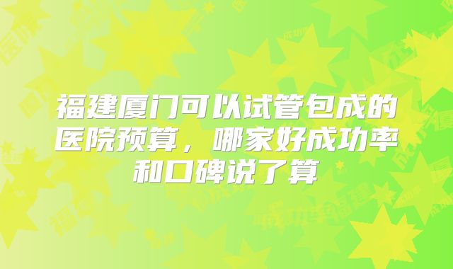 福建厦门可以试管包成的医院预算,哪家好成功率和口碑说了算