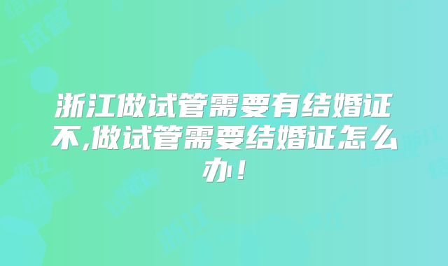 浙江做试管需要有结婚证不,做试管需要结婚证怎么办！