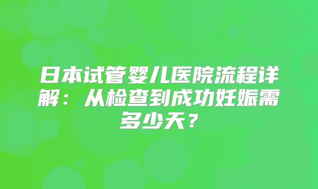 日本试管婴儿医院流程详解:从检查到成功妊娠需多少天?