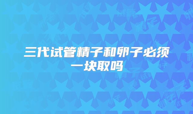 三代试管精子和卵子必须一块取吗