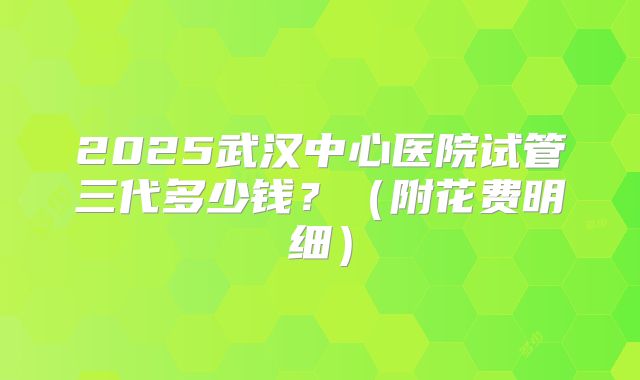 2025武汉中心医院试管三代多少钱?(附花费明细)