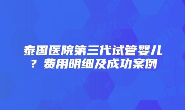 泰国医院第三代试管婴儿?费用明细及成功案例