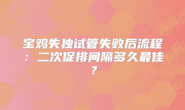 宝鸡失独试管失败后流程：二次促排间隔多久最佳？