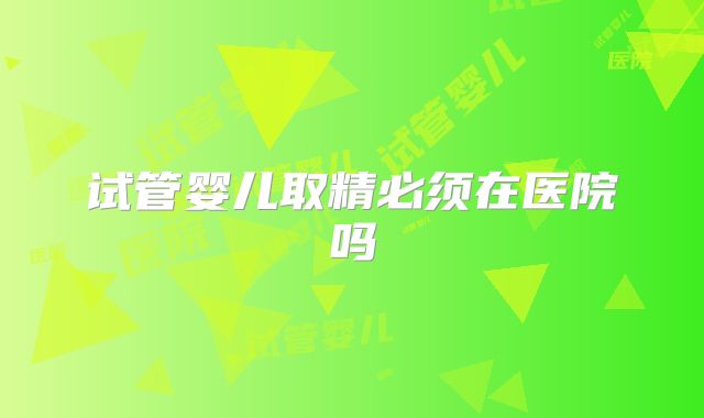 试管婴儿取精必须在医院吗