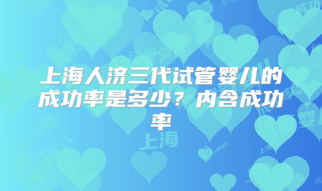 上海人济三代试管婴儿的成功率是多少？内含成功率